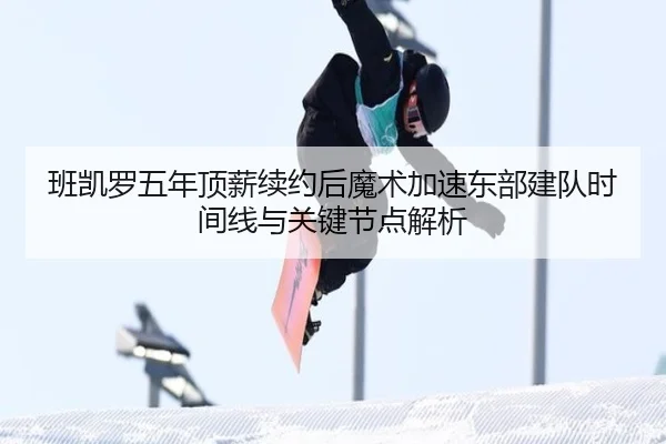 班凯罗五年顶薪续约后魔术加速东部建队时间线与关键节点解析